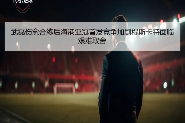 武磊伤愈合练后海港亚冠首发竞争加剧穆斯卡特面临艰难取舍