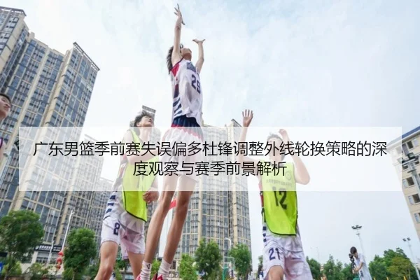 广东男篮季前赛失误偏多杜锋调整外线轮换策略的深度观察与赛季前景解析
